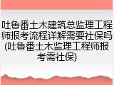 吐鲁番土木建筑总监理工程师报考流程详解需要社保吗(吐鲁番土木监理工程师报考需社保)
