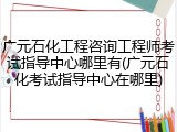 广元石化工程咨询工程师考试指导中心哪里有(广元石化考试指导中心在哪里)