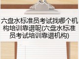 六盘水标准员考试找哪个机构培训靠谱呢(六盘水标准员考试培训靠谱机构)