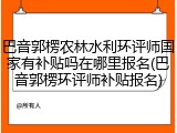 巴音郭楞农林水利环评师国家有补贴吗在哪里报名(巴音郭楞环评师补贴报名)