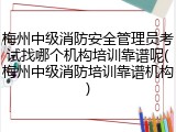 梅州中级消防安全管理员考试找哪个机构培训靠谱呢(梅州中级消防培训靠谱机构)