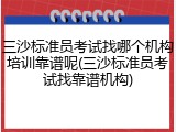 三沙标准员考试找哪个机构培训靠谱呢(三沙标准员考试找靠谱机构)