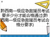 黔西南一级应急救援员考试要多少分才能合格通过(黔西南一级应急救援员考试合格分要求)