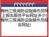 梅州三级消防设施操作员网上报名服务平台网址多少(梅州三级消防设施操作员报名网址)