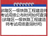 武隆区一级铁路工程建造师考试成绩公布时间如何查询(武隆区一级铁路工程建造师考试成绩查询时间)