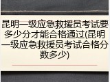 昆明一级应急救援员考试要多少分才能合格通过(昆明一级应急救援员考试合格分数多少)