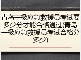 青岛一级应急救援员考试要多少分才能合格通过(青岛一级应急救援员考试合格分多少)
