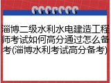淄博二级水利水电建造工程师考试如何高分通过怎么备考(淄博水利考试高分备考)
