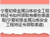 宁夏初级金属冶炼安全工程师证书如何领取有哪些渠道呢(宁夏初级金属冶炼安全工程师证书领取渠道)