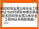 和田初级金属冶炼安全工程师证书如何领取有哪些渠道呢(和田初级金属冶炼安全工程师证书领取渠道)