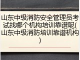 山东中级消防安全管理员考试找哪个机构培训靠谱呢(山东中级消防培训靠谱机构)
