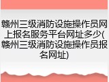 赣州三级消防设施操作员网上报名服务平台网址多少(赣州三级消防设施操作员报名网址)