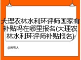 大理农林水利环评师国家有补贴吗在哪里报名(大理农林水利环评师补贴报名)