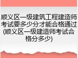 顺义区一级建筑工程建造师考试要多少分才能合格通过(顺义区一级建造师考试合格分多少)