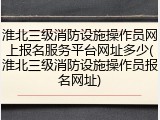 淮北三级消防设施操作员网上报名服务平台网址多少(淮北三级消防设施操作员报名网址)