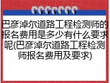 巴彦淖尔道路工程检测师的报名费用是多少有什么要求呢(巴彦淖尔道路工程检测师报名费用及要求)