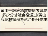 黄山一级应急救援员考试要多少分才能合格通过(黄山应急救援员考试合格分要求)