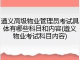 遵义高级物业管理员考试具体有哪些科目和内容(遵义物业考试科目内容)