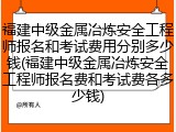 福建中级金属冶炼安全工程师报名和考试费用分别多少钱(福建中级金属冶炼安全工程师报名费和考试费各多少钱)