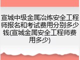 宣城中级金属冶炼安全工程师报名和考试费用分别多少钱(宣城金属安全工程师费用多少)