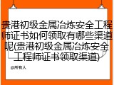 贵港初级金属冶炼安全工程师证书如何领取有哪些渠道呢(贵港初级金属冶炼安全工程师证书领取渠道)