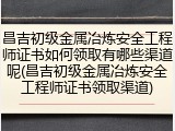 昌吉初级金属冶炼安全工程师证书如何领取有哪些渠道呢(昌吉初级金属冶炼安全工程师证书领取渠道)