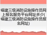 福建三级消防设施操作员网上报名服务平台网址多少(福建三级消防设施操作员报名网址)