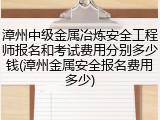 漳州中级金属冶炼安全工程师报名和考试费用分别多少钱(漳州金属安全报名费用多少)