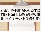 来宾初级金属冶炼安全工程师证书如何领取有哪些渠道呢(来宾安全证书领取渠道)