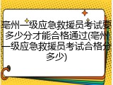 亳州一级应急救援员考试要多少分才能合格通过(亳州一级应急救援员考试合格分多少)
