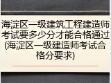 海淀区一级建筑工程建造师考试要多少分才能合格通过(海淀区一级建造师考试合格分要求)