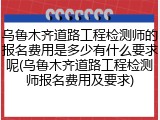 乌鲁木齐道路工程检测师的报名费用是多少有什么要求呢(乌鲁木齐道路工程检测师报名费用及要求)