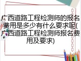 广西道路工程检测师的报名费用是多少有什么要求呢(广西道路工程检测师报名费用及要求)
