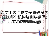 六安中级消防安全管理员考试找哪个机构培训靠谱呢(六安消防培训靠谱)