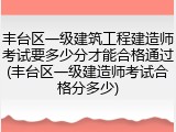 丰台区一级建筑工程建造师考试要多少分才能合格通过(丰台区一级建造师考试合格分多少)
