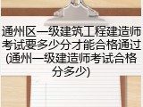 通州区一级建筑工程建造师考试要多少分才能合格通过(通州一级建造师考试合格分多少)