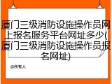 厦门三级消防设施操作员网上报名服务平台网址多少(厦门三级消防设施操作员报名网址)