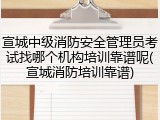 宣城中级消防安全管理员考试找哪个机构培训靠谱呢(宣城消防培训靠谱)