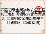 西藏初级金属冶炼安全工程师证书如何领取有哪些渠道呢(西藏初级金属冶炼安全工程师证书领取渠道)