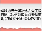 塔城初级金属冶炼安全工程师证书如何领取有哪些渠道呢(塔城安全证书领取渠道)