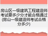 房山区一级建筑工程建造师考试要多少分才能合格通过(房山一级建造师考试合格分多少)