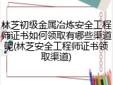 林芝初级金属冶炼安全工程师证书如何领取有哪些渠道呢(林芝安全工程师证书领取渠道)