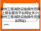 滁州三级消防设施操作员网上报名服务平台网址多少(滁州三级消防设施操作员报名网址)