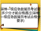 淄博一级应急救援员考试要多少分才能合格通过(淄博一级应急救援员考试合格分要求)