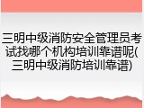 三明中级消防安全管理员考试找哪个机构培训靠谱呢(三明中级消防培训靠谱)