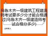 乌鲁木齐一级建筑工程建造师考试要多少分才能合格通过(乌鲁木齐一级建造师考试合格分多少)