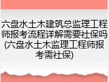 六盘水土木建筑总监理工程师报考流程详解需要社保吗(六盘水土木监理工程师报考需社保)
