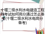 十堰二级水利水电建造工程师考试如何高分通过怎么备考(十堰二级水利水电高分备考)