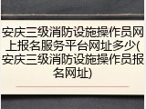 安庆三级消防设施操作员网上报名服务平台网址多少(安庆三级消防设施操作员报名网址)