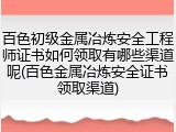 百色初级金属冶炼安全工程师证书如何领取有哪些渠道呢(百色金属冶炼安全证书领取渠道)